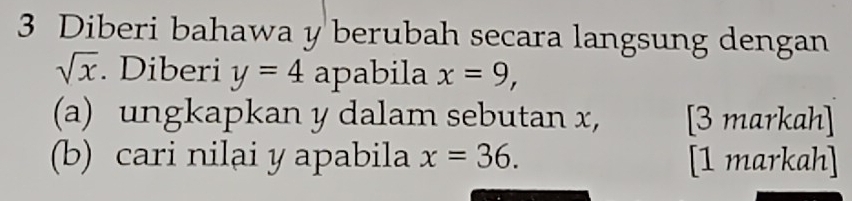 Diberi bahawa y berubah secara langsung dengan
sqrt(x). Diberi y=4 apabila x=9, 
(a) ungkapkan y dalam sebutan x, [3 markah] 
(b) cari nilai y apabila x=36. [1 markah]