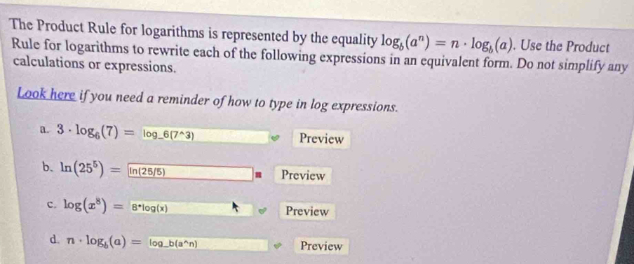 The Product Rule for logarithms is represented by the equality log _b(a^n)=n· log _b(a). Use the Product 
Rule for logarithms to rewrite each of the following expressions in an equivalent form. Do not simplify any 
calculations or expressions. 
Look here if you need a reminder of how to type in log expressions. 
a. 3· log _6(7)=log _-6(7^(wedge)3) Preview 
b. ln (25^5)= ln (25/5) Preview 
c. log (x^8)=8^*log (x) Preview 
d. n· log _b(a)=log _-b(a^(wedge)n) Preview