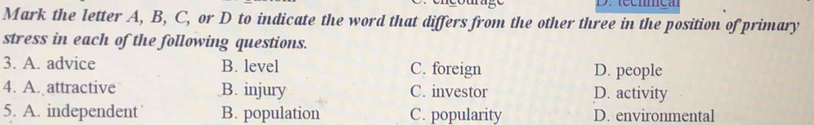 técmmca
Mark the letter A, B, C, or D to indicate the word that differs from the other three in the position of primary
stress in each of the following questions.
3. A. advice B. level C. foreign D. people
4. A. attractive B. injury C. investor D. activity
5. A. independent B. population C. popularity D. environmental