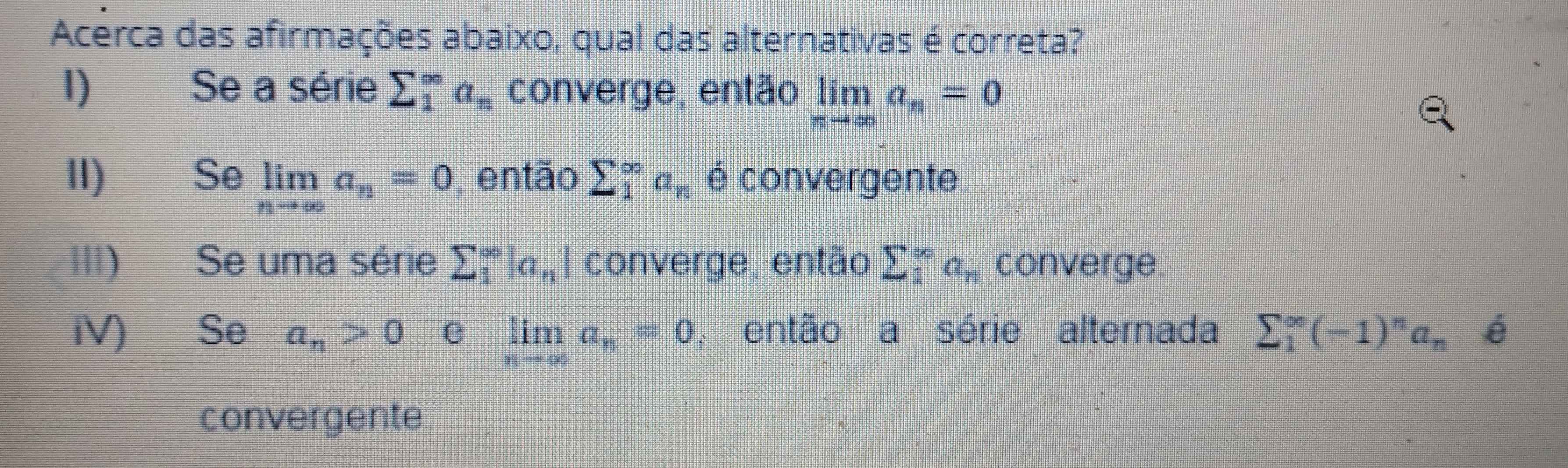 Acerca das afirmações abaixo, qual das alternativas é correta?
I) Se a série sumlimits _1^((∈fty)a_n) converge, então limlimits _nto ∈fty a_n=0
II) Se limlimits _nto ∈fty a_n=0 ,então sumlimits _1^((∈fty)a_n) é convergente
III) Se uma série sumlimits _1^((∈fty)|a_n) converge, então sumlimits _1^((∈fty)a_n) converge
iV) Se a_n>0 e limlimits _nto ∈fty a_n=0 , então a série alternada sumlimits _1^((∈fty)(-1)^n)a_n e
convergente