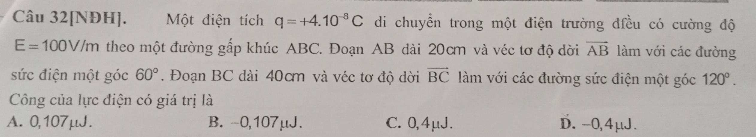 Câu 32[NĐH]. Một điện tích q=+4.10^(-8)C di chuyển trong một điện trường đều có cường độ
E=100V/m theo một đường gấp khúc ABC. Đoạn AB dài 20cm và véc tơ độ dời vector AB làm với các đường
sức điện một góc 60°. Đoạn BC dài 40cm và véc tơ độ dời vector BC làm với các đường sức điện một góc 120°. 
Công của lực điện có giá trị là
A. 0,107μJ. B. -0,107μJ. C. 0,4μJ. D. -0,4μJ.