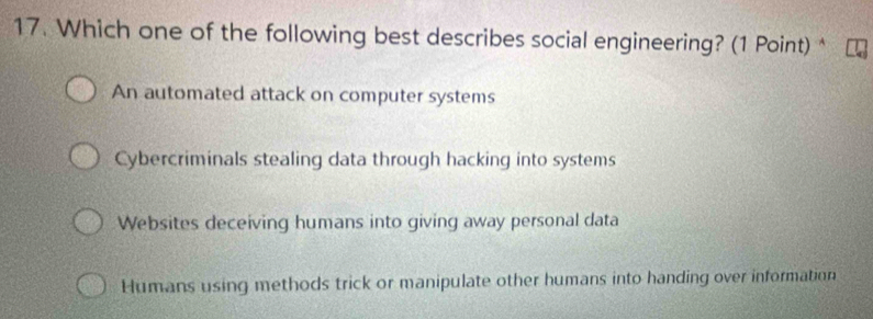 Which one of the following best describes social engineering? (1 Point) *
An automated attack on computer systems
Cybercriminals stealing data through hacking into systems
Websites deceiving humans into giving away personal data
Humans using methods trick or manipulate other humans into handing over information