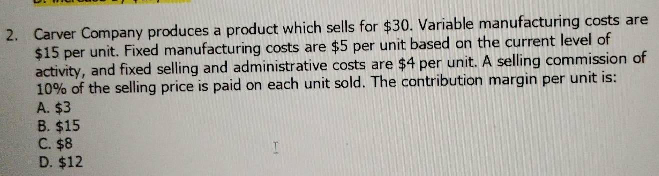 Carver Company produces a product which sells for $30. Variable manufacturing costs are
$15 per unit. Fixed manufacturing costs are $5 per unit based on the current level of
activity, and fixed selling and administrative costs are $4 per unit. A selling commission of
10% of the selling price is paid on each unit sold. The contribution margin per unit is:
A. $3
B. $15
C. $8
D. $12