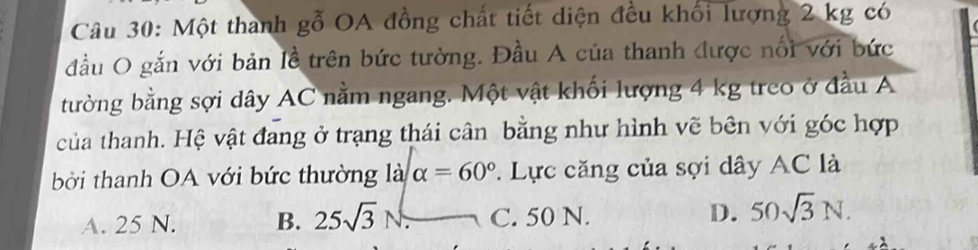 Một thanh gỗ OA đồng chất tiết diện đều khối lượng 2 kg có
đầu O gắn với bản lễ trên bức tường. Đầu A của thanh được nổi với bức
bường bằng sợi dây AC nằm ngang. Một vật khối lượng 4 kg treo ở đầu A
của thanh. Hệ vật đang ở trạng thái cân bằng như hình vẽ bên với góc hợp
bởi thanh OA với bức thường là alpha =60°. Lực căng của sợi dây AC là
A. 25 N. B. 25sqrt(3)N. C. 50 N. D. 50sqrt(3)N.