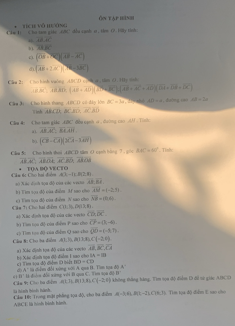 Ôn tập hình
tích vô hướng
Câu 1: Cho tam giác ABC đều cạnh á, tâm O. Hãy tính:
a). vector AB.vector AC
b). vector AB.vector BC
c). (overline OB+overline OC)(overline AB-overline AC)
d ). (overline AB+2vector AC)(overline AB-3overline BC)
Câu 2: :Cho hình vuông ABCD cạnh a, tâm O. Hãy tính:
vector AB.vector BC;vector AB.vector BD;(vector AB+vector AD)(vector BD+vector BC);(vector AB+vector AC+vector AD)(vector DA+vector DB+vector DC)
Câu 3: Cho hình thang ABCD có đáy lớn BC=3a , dáy nhỏ AD=a , đường cao AB=2a
Tính vector AB.vector CD;vector BC.vector BD;vector AC.vector BD
Câu 4: Cho tam giác ABC đều cạnh a , đường cao AH . Tính:
a). overline AB.overline AC;vector BA.vector AH.
b). (vector CB-vector CA)(2vector CA-3vector AH)
Câu 5: Cho hình thoi ABCD tâm O cạnh bằng 7 , góc BAC=60°. Tính:
vector AB.vector AC;vector AB.vector OA;vector AC.vector BD;vector AB.vector OB
TQA ĐQ VECTO
Câu 6: Cho hai điểm A(3;-1);B(2;8).
a) Xác dịnh tọa độ của các vecto overline AB;overline BA.
b) Tìm tọa độ của điểm M sao cho overline AM=(-2;5).
c) Tìm tọa độ của điểm N sao cho overline NB=(0;6).
Câu 7: Cho hai điểm C(1;3),D(13;8).
a) Xác định tọa độ của các vecto overline CD;overline DC.
b) Tìm tọa độ của điểm P sao cho overline CP=(3;-6).
c) Tìm tọa độ của điểm Q sao cho overline QD=(-5;7).
Câu 8: Cho ba điểm A(1;3),B(13;8),C(-2;0).
a) Xác định tọa độ của các vecto overline AB,overline BC,overline CA
b) Xác định tọa độ điểm I sao cho IA=IB
c) Tìm tọa độ điểm D biết BD=CD
d) A' là điểm đối xứng với A qua B. Tìm tọa độ A'
c) B' là điểm đối xứng với B qua C. Tìm tọa độ B'
Câu 9: Cho ba điểm A(1;3),B(13;8),C(-2;0) không thẳng hàng. Tìm tọa độ điểm D đề tứ giác ABCD
là hình bình hành.
Câu 10: Trong mặt phẳng tọa độ, cho ba điểm A(-3;6),B(1;-2),C(6;3). Tìm tọa độ điểm E sao cho
ABCE là hình bình hành.