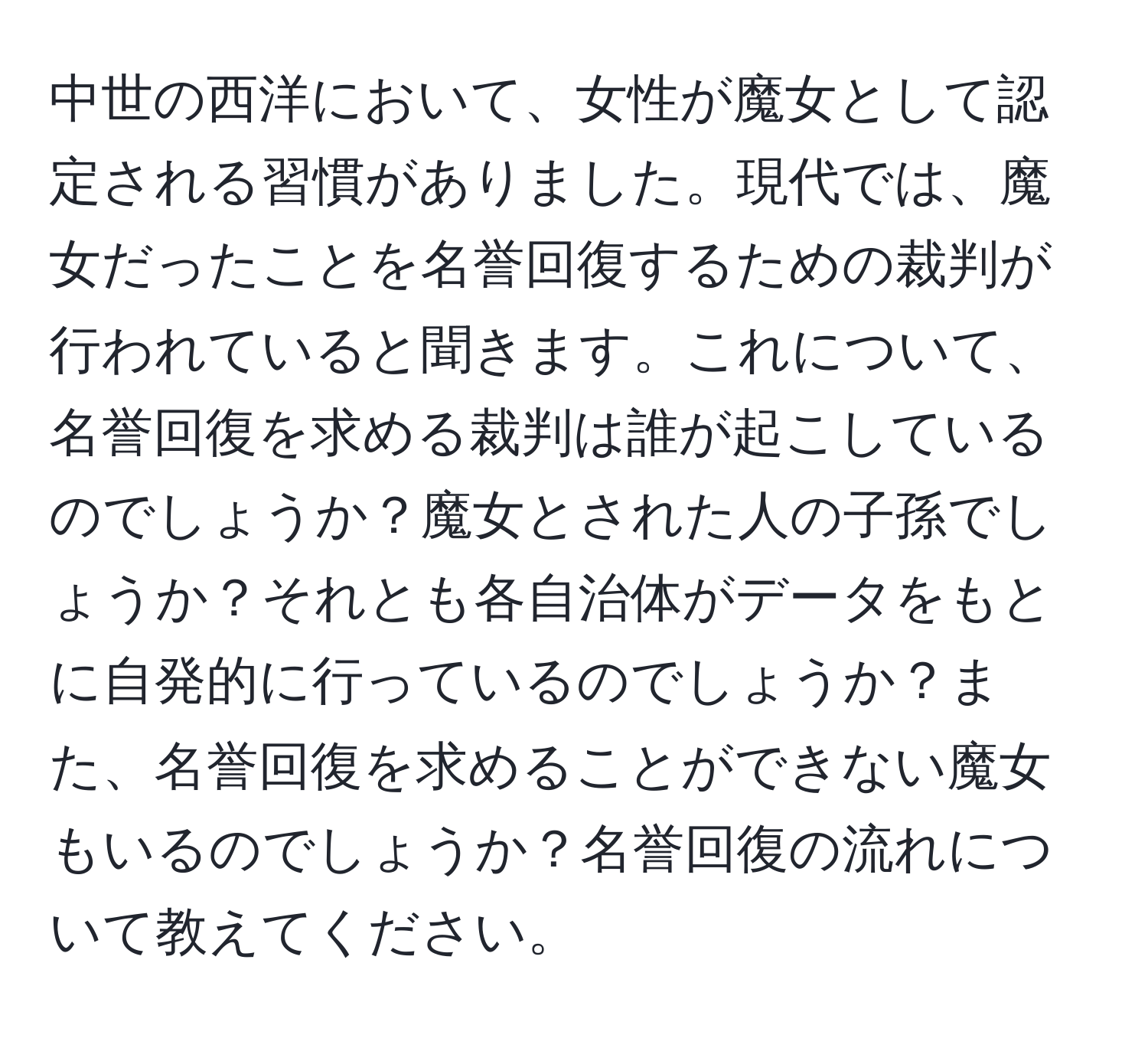 中世の西洋において、女性が魔女として認定される習慣がありました。現代では、魔女だったことを名誉回復するための裁判が行われていると聞きます。これについて、名誉回復を求める裁判は誰が起こしているのでしょうか？魔女とされた人の子孫でしょうか？それとも各自治体がデータをもとに自発的に行っているのでしょうか？また、名誉回復を求めることができない魔女もいるのでしょうか？名誉回復の流れについて教えてください。