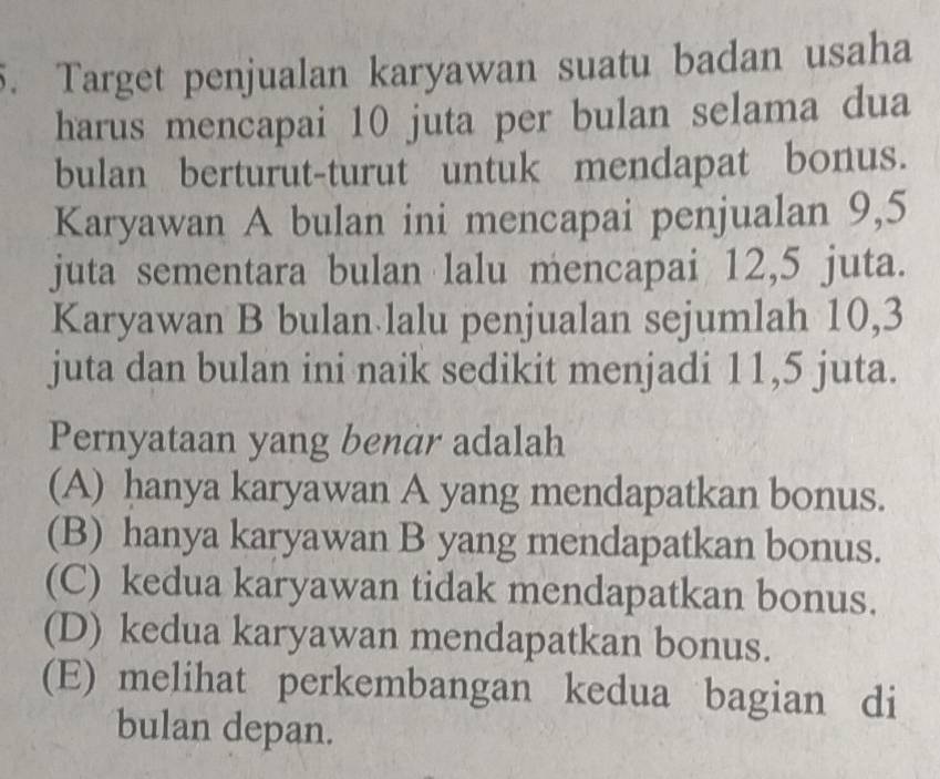 Target penjualan karyawan suatu badan usaha
harus mencapai 10 juta per bulan selama dua
bulan berturut-turut untuk mendapat bonus.
Karyawan A bulan ini mencapai penjualan 9,5
juta sementara bulan lalu mencapai 12, 5 juta.
Karyawan B bulan lalu penjualan sejumlah 10, 3
juta dan bulan ini naik sedikit menjadi 11, 5 juta.
Pernyataan yang benár adalah
(A) hanya karyawan A yang mendapatkan bonus.
(B) hanya karyawan B yang mendapatkan bonus.
(C) kedua karyawan tidak mendapatkan bonus.
(D) kedua karyawan mendapatkan bonus.
(E) melihat perkembangan kedua bagian di
bulan depan.