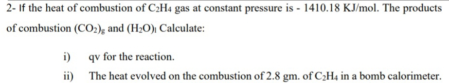 2- If the heat of combustion of C_2H_4 gas at constant pressure is - 1410.18 KJ/mol. The products 
of combustion (CO_2) g and (H_2O) Calculate: 
i) qv for the reaction. 
ii) The heat evolved on the combustion of 2.8 gm. of C_2H_4 in a bomb calorimeter.