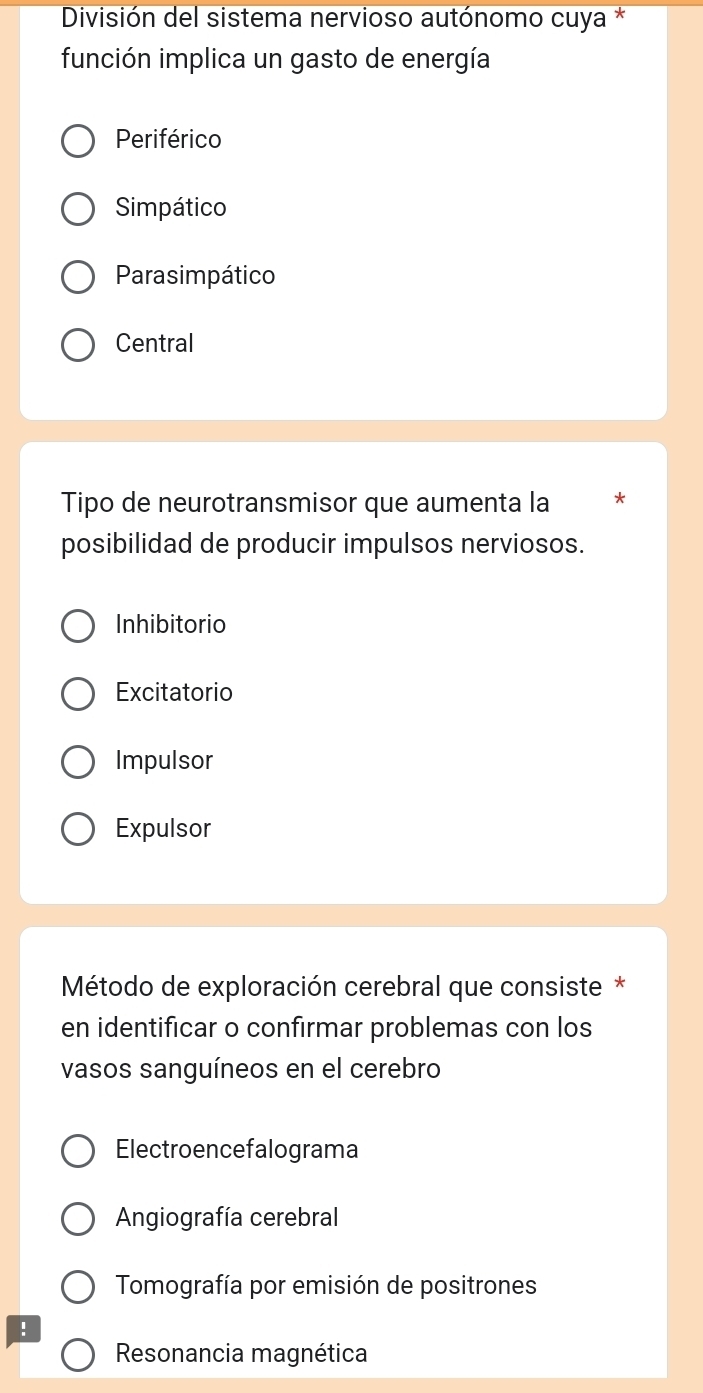 División del sistema nervioso autónomo cuya *
función implica un gasto de energía
Periférico
Simpático
Parasimpático
Central
Tipo de neurotransmisor que aumenta la
posibilidad de producir impulsos nerviosos.
Inhibitorio
Excitatorio
Impulsor
Expulsor
Método de exploración cerebral que consiste *
en identificar o confirmar problemas con los
vasos sanguíneos en el cerebro
Electroencefalograma
Angiografía cerebral
Tomografía por emisión de positrones
!
Resonancia magnética