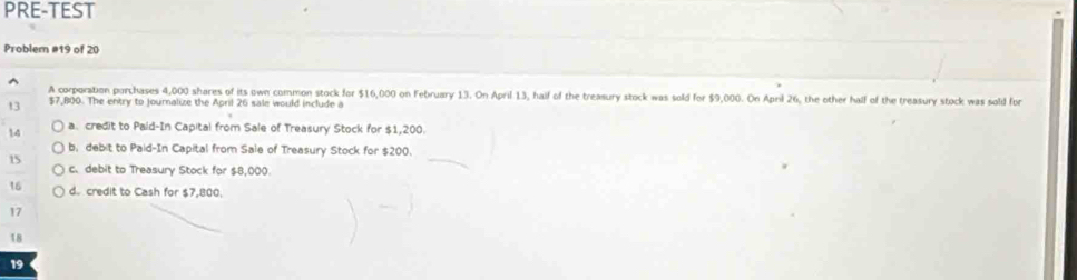 PRE-TEST
Problem #19 of 20
A corporation porchases 4,000 shares of its own common stock for $16,000 on February 13. On April 13, haif of the treasury stock was sold for $9,000. On April 26, the other half of the treasury stock was sold for
13 $7,800. The entry to journalize the April 26 sale would include a
14 a. credit to Paid-In Capital from Sale of Treasury Stock for $1,200.
b, debit to Paid-In Capital from Sale of Treasury Stock for $200.
15
c. debit to Treasury Stock for $8,000.
16 d. credit to Cash for $7,800.
17
18
19