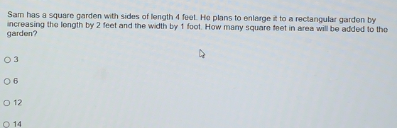 Sam has a square garden with sides of length 4 feet. He plans to enlarge it to a rectangular garden by
garden? increasing the length by 2 feet and the width by 1 foot. How many square feet in area will be added to the
3
6
12
14