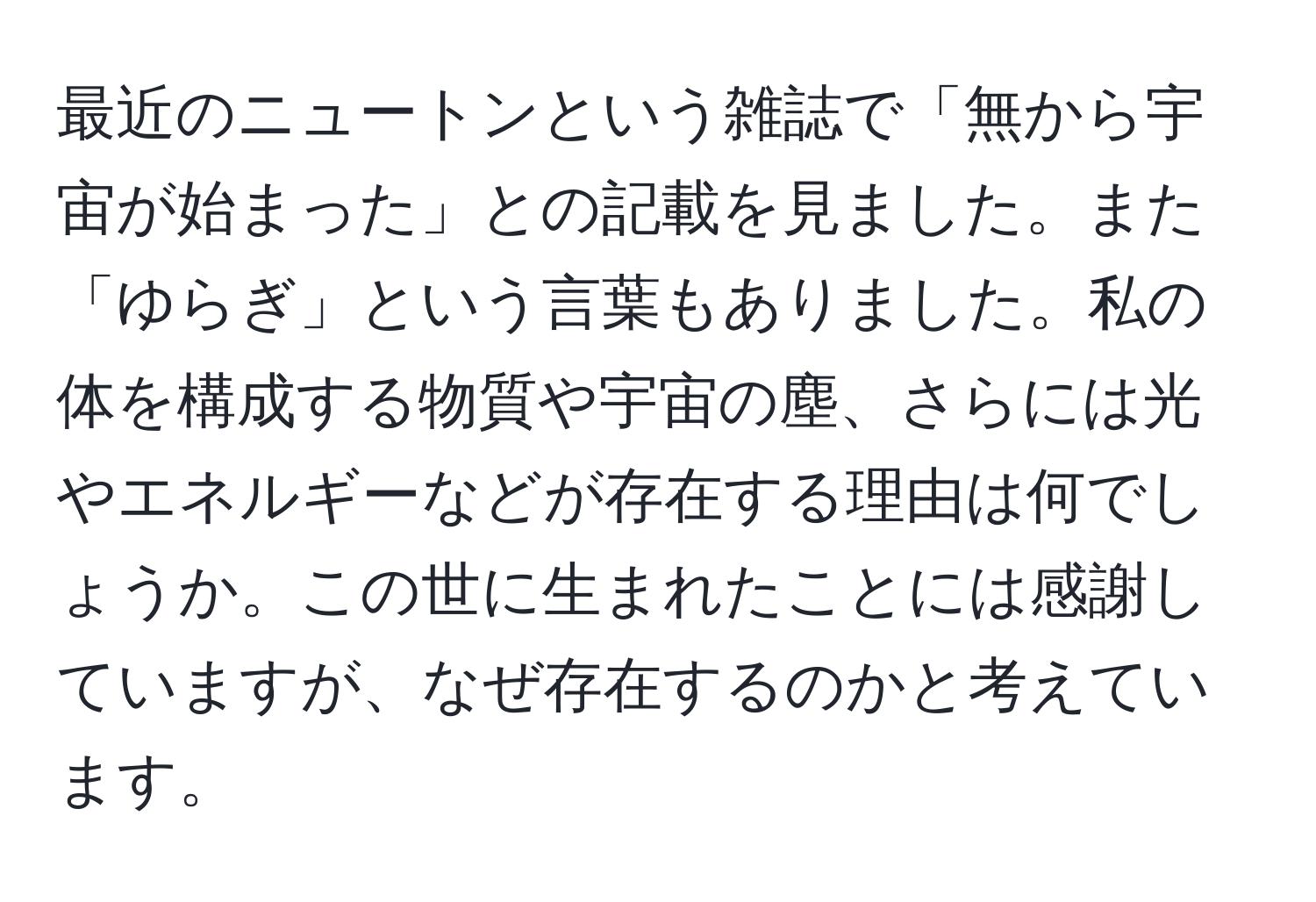 最近のニュートンという雑誌で「無から宇宙が始まった」との記載を見ました。また「ゆらぎ」という言葉もありました。私の体を構成する物質や宇宙の塵、さらには光やエネルギーなどが存在する理由は何でしょうか。この世に生まれたことには感謝していますが、なぜ存在するのかと考えています。