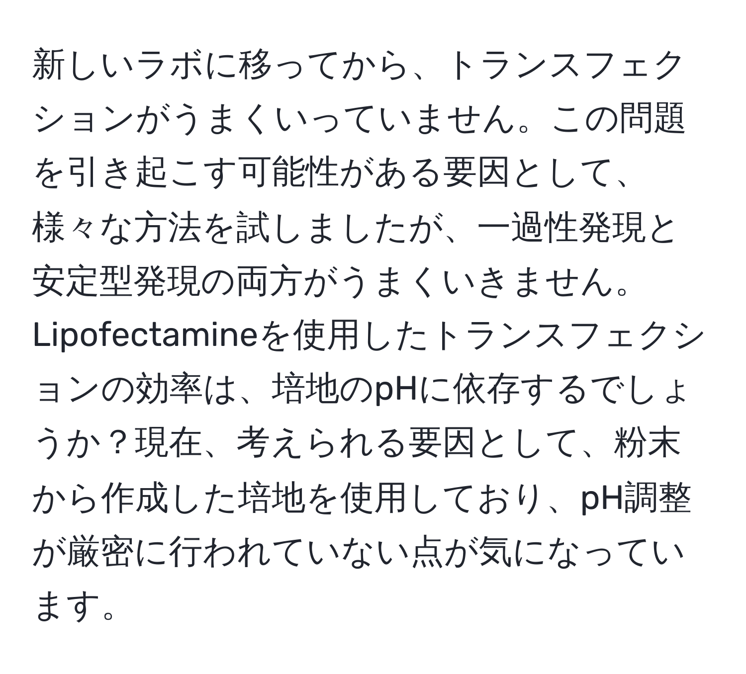 新しいラボに移ってから、トランスフェクションがうまくいっていません。この問題を引き起こす可能性がある要因として、様々な方法を試しましたが、一過性発現と安定型発現の両方がうまくいきません。Lipofectamineを使用したトランスフェクションの効率は、培地のpHに依存するでしょうか？現在、考えられる要因として、粉末から作成した培地を使用しており、pH調整が厳密に行われていない点が気になっています。