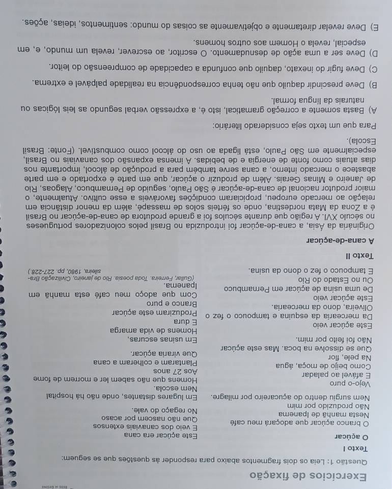 Exercícios de fixação
Questão 1: Leia os dois fragmentos abaixo para responder às questões que se seguem:
Texto I
O açúcar Este açúcar era cana
E veio dos canaviais extensos
O branco açúcar que adoçará meu café Que não nascem por acaso
Nesta manhã de Ipanema No regaço do vale.
Não produzido por mim
Nem surgiu dentro do açucareiro por milagre.  Em lugares distantes, onde não há hospital
Nem escola
Vejo-o puro  Homens que não sabem ler e morrem de fome
E afável ao paladar Aos 27 anos
Como beijo de moça, água Plantaram e colheram a cana
Na pele, flor
Que se dissolve na boca. Mas este açúcar Que viraria açúcar.
Não foi feito por mim. Em usinas escuras,
Homens de vida amarga
Este açúcar veio E dura
Da mercearia da esquina e tampouco o fez o Produziram este açúcar
Oliveira, dono da mercearia. Branco e puro
Este açúcar veio Com que adoço meu café esta manhã em
De uma usina de açúcar em Pernambuco Ipanema.
Ou no Estado do Rio (Gullar, Ferreira. Toda poesia. Rio de janeiro, Civilização Bra-
E tampouco o fez o dono da usina. sileira, 1980, pp. 227-228.)
Texto II
A cana-de-açúcar
Originária da Ásia, a cana-de-açúcar foi introduzida no Brasil pelos colonizadores portugueses
no século XVI. A região que durante séculos foi a grande produtora de cana-de-açúcar no Brasil
é a Zona da Mata nordestina, onde os férteis solos de massapé, além da menor distância em
relação ao mercado europeu, propiciaram condições favoráveis a esse cultivo. Atualmente, o
maior produtor nacional de cana-de-açúcar é São Paulo, seguido de Pernambuco, Alagoas, Rio
de Janeiro e Minas Gerais. Além de produzir o açúcar, que em parte é exportado e em parte
abastece o mercado interno, a cana serve também para a produção de álcool, importante nos
dias atuais como fonte de energia e de bebidas. A imensa expansão dos canaviais no Brasil,
especialmente em São Paulo, está ligada ao uso do álcool como combustível. (Fonte: Brasil
Escola).
Para que um texto seja considerado literário:
A) Basta somente a correção gramatical, isto é, a expressão verbal segundo as leis lógicas ou
naturais da língua formal.
B) Deve prescindir daquilo que não tenha correspondência na realidade palpável e extrema.
C) Deve fugir do inexato, daquilo que confunda a capacidade de compreensão do leitor.
D) Deve ser a uma ação de desnudamento. O escritor, ao escrever, revela um mundo, e, em
especial, revela o Homem aos outros homens.
E) Deve revelar diretamente e objetivamente as coisas do mundo: sentimentos, ideias, ações.