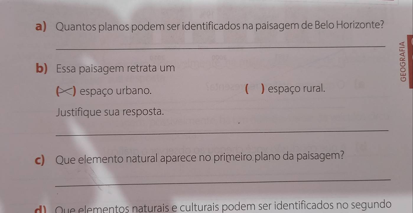 Quantos planos podem ser identificados na paisagem de Belo Horizonte? 
_ 
b) Essa paisagem retrata um 
0 
L () espaço urbano. ( ) espaço rural. 
Justifique sua resposta. 
_ 
c) Que elemento natural aparece no primeiro plano da paisagem? 
_ 
d Que elementos naturais e culturais podem ser identificados no segundo