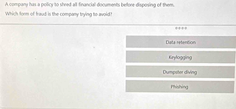 A company has a policy to shred all financial documents before disposing of them.
Which form of fraud is the company trying to avoid?
Data retention
Keylogging
Dumpster diving
Phishing