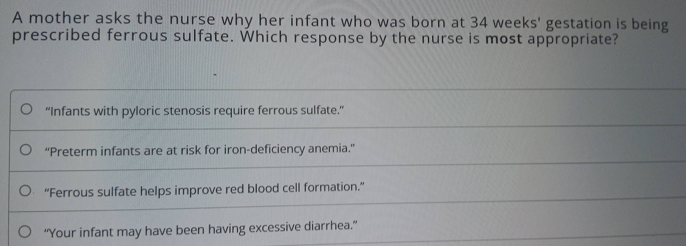 A mother asks the nurse why her infant who was born at 34 weeks ' gestation is being
prescribed ferrous sulfate. Which response by the nurse is most appropriate?
“Infants with pyloric stenosis require ferrous sulfate.”
“Preterm infants are at risk for iron-deficiency anemia.”
“Ferrous sulfate helps improve red blood cell formation.”
“Your infant may have been having excessive diarrhea.”