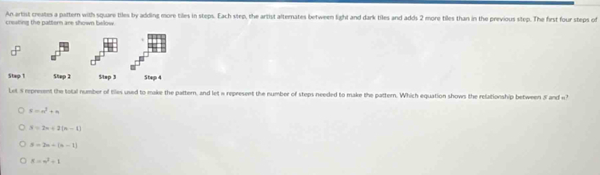 An artist creates a pattern with square tiles by adding more tiles in steps. Each step, the artist alternates between light and dark tiles and adds 2 more tiles than in the previous step. The first four steps of
creating the pattern are shown below.
Step 1 Step 2 Step 3 Step 4
Let S represent the total number of tiles used to make the pattern, and let « represent the number of steps needed to make the pattern. Which equation shows the relationship between 8 and ?
S=n^2+n
S=2n+2(n-1)
S=2n+(n-1)
8=n^2+1