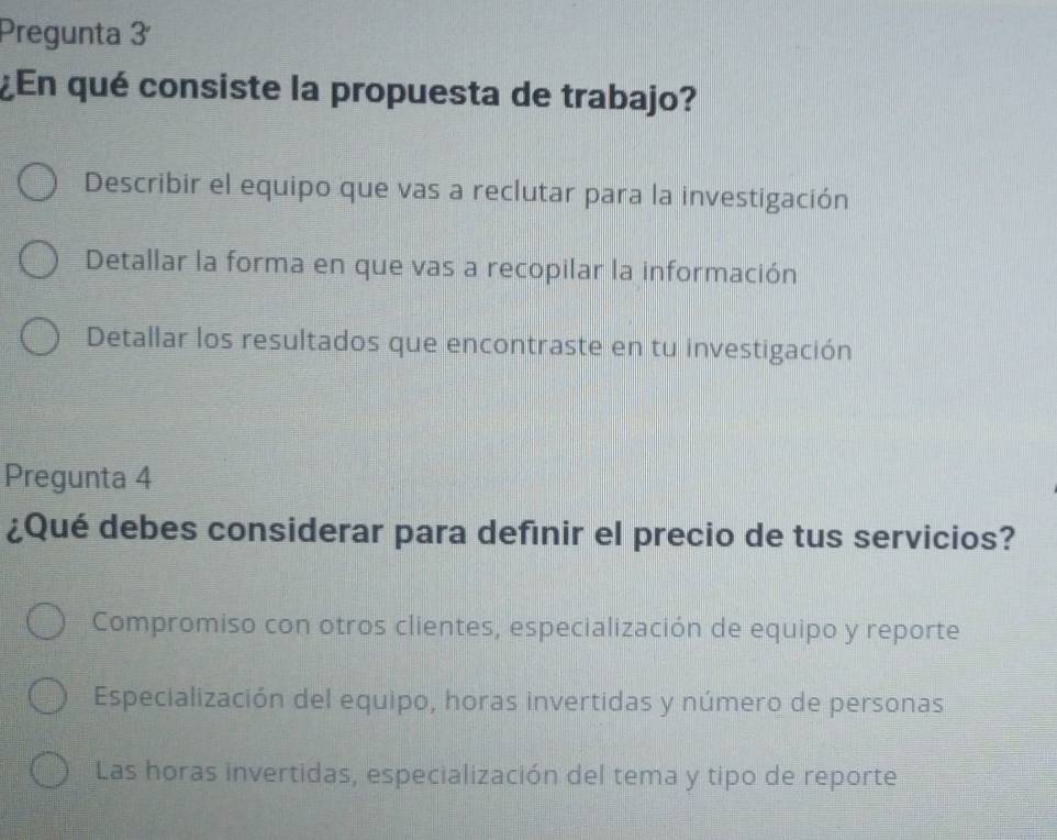 Pregunta 3ª
¿En qué consiste la propuesta de trabajo?
Describir el equipo que vas a reclutar para la investigación
Detallar la forma en que vas a recopilar la información
Detallar los resultados que encontraste en tu investigación
Pregunta 4
¿Qué debes considerar para definir el precio de tus servicios?
Compromiso con otros clientes, especialización de equipo y reporte
Especialización del equipo, horas invertidas y número de personas
Las horas invertidas, especialización del tema y tipo de reporte