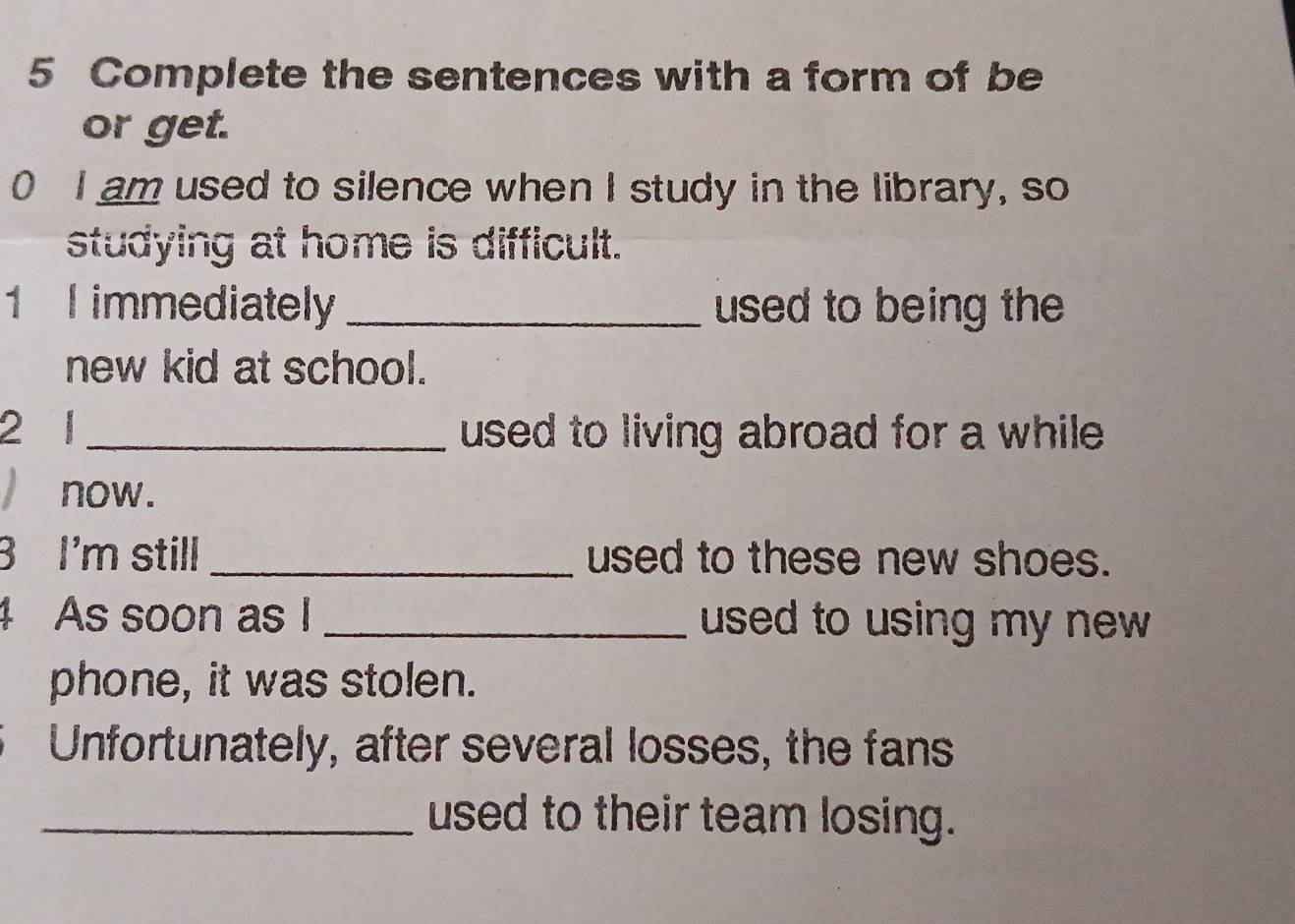 Complete the sentences with a form of be 
or get. 
0 I am used to silence when I study in the library, so 
studying at home is difficult. 
1 l immediately _used to being the 
new kid at school. 
2 1_ used to living abroad for a while . 
) now. 
3 I'm still _used to these new shoes. 
4 As soon as I _used to using my new . 
phone, it was stolen. 
Unfortunately, after several losses, the fans 
_used to their team losing.