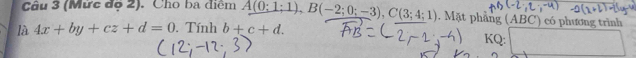 (Mức độ 2). Cho ba điểm A(0;1;1), B(-2;0;-3), C(3;4;1). Mặt phẳng (ABC) có phương trình 
là 4x+by+cz+d=0 Tính b+c+d. 
KQ: