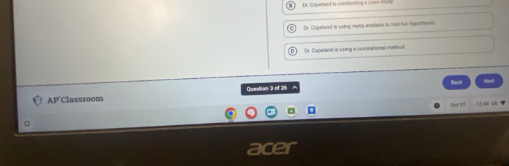 Dr. Copeland is conducting a case sludy
C) Dr. Copeland is using meta-analysis to test her hypothesis.
D Dr. Copeland is using a correlational method
Question 3 of 26 ^ Back
AP Classroom Next
Oct 17 12:48 U5
ac