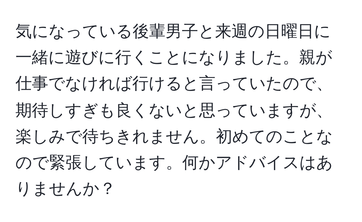 気になっている後輩男子と来週の日曜日に一緒に遊びに行くことになりました。親が仕事でなければ行けると言っていたので、期待しすぎも良くないと思っていますが、楽しみで待ちきれません。初めてのことなので緊張しています。何かアドバイスはありませんか？