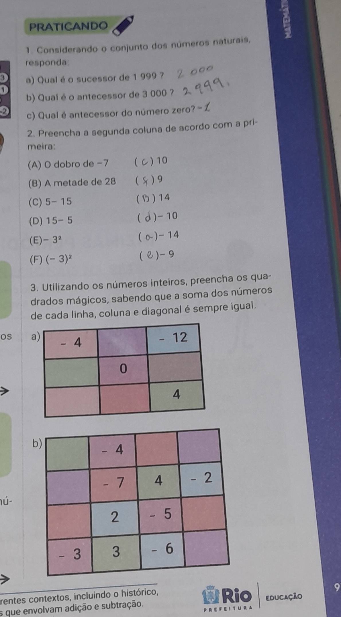 PRATICANDO
1. Considerando o conjunto dos números naturais,
responda:
3 a) Qualé o sucessor de 1 999 ?
1
b) Qual é o antecessor de 3 000 ?
2
c) Qual é antecessor do número zero? - L
2. Preencha a segunda coluna de acordo com a pri-
meira:
(A) O dobro de −7  ) 10
(B) A metade de 28  ) 9

(C) 5-15 ) 14
(D) 15-5  ) - 10
(E) -3^2  ~) - 14
(F) (-3)^2 () -9
3. Utilizando os números inteiros, preencha os qua-
drados mágicos, sabendo que a soma dos números
de cada linha, coluna e diagonal é sempre igual.
os 
b
lú-
rentes contextos, incluindo o histórico, Rio EDUCAção
s que envolvam adição e subtração.