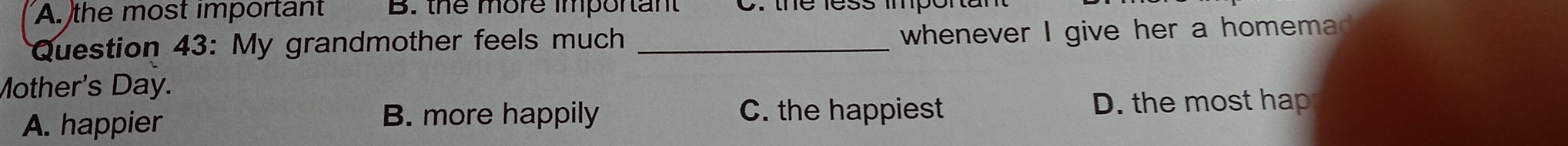 A. the most important B. the more important
Question 43: My grandmother feels much_
whenever I give her a homemad .
Mother's Day.
A. happier B. more happily C. the happiest D. the most hap