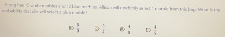 A bag has 15 white marbles and 12 blue marbles. Allison will randomly select 1 marble from this bag. What is the
probability that she will select a blue marble?
 5/9  D  5/4   4/9  D  4/5 
