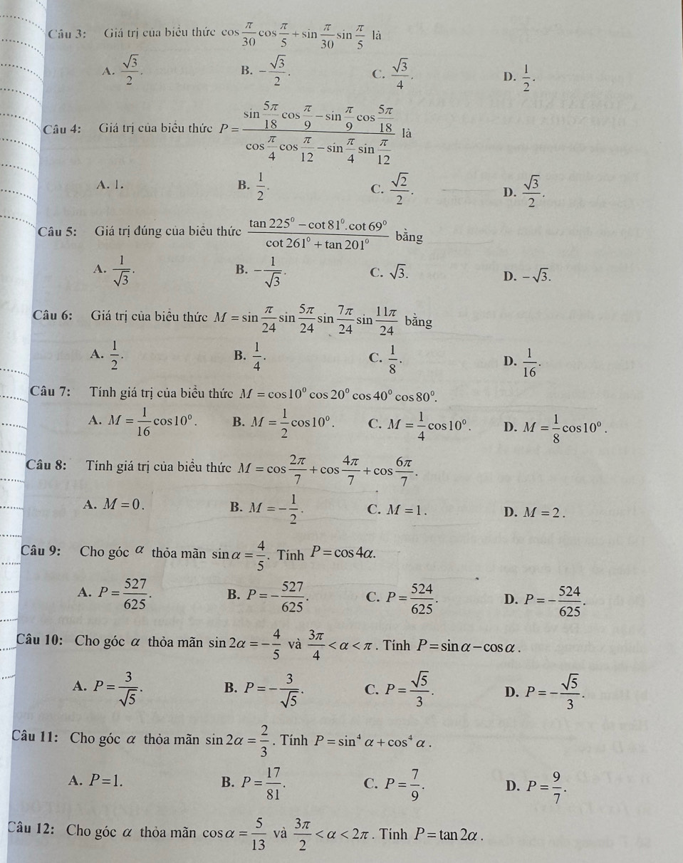 Giá trị của biểu thức co cos  π /30 cos  π /5 +sin  π /30 sin  π /5 1a
A.  sqrt(3)/2 . - sqrt(3)/2 .  sqrt(3)/4 .
B.
C.
D.  1/2 .
Câu 4: Giá trị của biểu thức P=frac sin  5π /18 cos  π /9 -sin  π /9 cos  5π /18 cos  π /4 cos  π /12 -sin  π /4 sin  π /12  là
A. 1. B.  1/2 .  sqrt(2)/2 .  sqrt(3)/2 .
C.
D.
Câu 5: Giá trị đúng của biêu thức  (tan 225°-cot 81°.cot 69°)/cot 261°+tan 201°  bằng
B.
C. sqrt(3).
A.  1/sqrt(3) . - 1/sqrt(3) . D. -sqrt(3).
Câu 6: Giá trị của biều thức M=sin  π /24 sin  5π /24 sin  7π /24 sin  11π /24  bǎng
B.
A.  1/2 .  1/4 .  1/8 . D.  1/16 .
C.
Câu 7: Tính giá trị của biểu thức M=cos 10°cos 20°cos 40°cos 80°.
A. M= 1/16 cos 10°. B. M= 1/2 cos 10°. C. M= 1/4 cos 10°. D. M= 1/8 cos 10°.
Câu 8: Tính giá trị của biểu thức M=cos  2π /7 +cos  4π /7 +cos  6π /7 .
A. M=0. B. M=- 1/2 . C. M=1. D. M=2.
Câu 9: Cho góc ª thỏa mãn sin alpha = 4/5 . Tính P=cos 4alpha .
A. P= 527/625 . B. P=- 527/625 . C. P= 524/625 . D. P=- 524/625 .
Câu 10: Cho góc α thỏa mãn sin 2alpha =- 4/5  và  3π /4  . Tính P=sin alpha -cos alpha .
A. P= 3/sqrt(5) . P=- 3/sqrt(5) . C. P= sqrt(5)/3 . D. P=- sqrt(5)/3 .
B.
Câu 11: Cho góc α thỏa mãn sin 2alpha = 2/3 . Tính P=sin^4alpha +cos^4alpha .
A. P=1. B. P= 17/81 . C. P= 7/9 . D. P= 9/7 .
Câu 12: Cho góc α thỏa mãn cos alpha = 5/13  và  3π /2  <2π. Tính P=tan 2alpha .