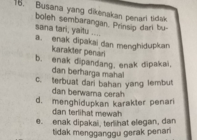 Busana yang dikenakan penari tidak
boleh sembarangan. Prinsip dari bu-
sana tari, yaitu ....
a. enak dipakai dan menghidupkan
karakter penari
b. enak dipandang, enak dipakai,
dan berharga mahal
c. terbuat dari bahan yang lembut
dan berwarna cerah
d. menghidupkan karakter penari
dan terlihat mewah
e. enak dipakai, terlihat elegan, dan
tidak mengganggu gerak penari