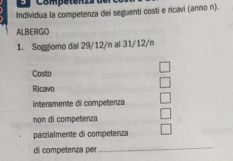 a Competenza de 
Individua la competenza dei seguenti costi e ricavi (anno n). 
ALBERGO 
1. Soggiorno dal 29/12/n al 31/12/n
□ 
Costo 
□ 
Ricavo 
interamente di competenza 
non di competenza 
parzialmente di competenza 
di competenza per_