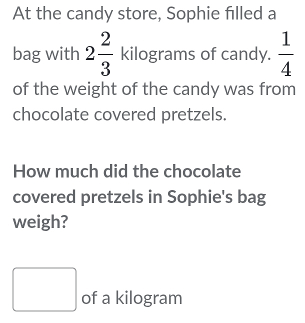 At the candy store, Sophie filled a 
bag with 2 2/3  kilograms of candy.  1/4 
of the weight of the candy was from 
chocolate covered pretzels. 
How much did the chocolate 
covered pretzels in Sophie's bag 
weigh? 
□ of a kilogram