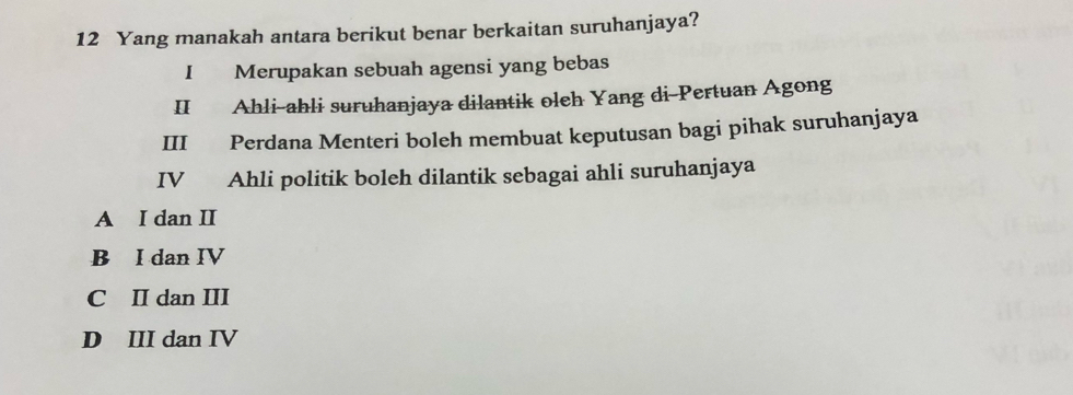 Yang manakah antara berikut benar berkaitan suruhanjaya?
I Merupakan sebuah agensi yang bebas
II Ahli-ahli suruhanjaya dilantik oleh Yang di-Pertuan Agong
III Perdana Menteri boleh membuat keputusan bagi pihak suruhanjaya
IV Ahli politik boleh dilantik sebagai ahli suruhanjaya
A I dan II
B I dan IV
C II dan III
D III dan IV