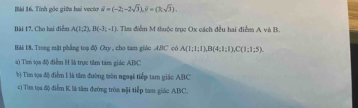 Tính góc giữa hai vectơ vector u=(-2;-2sqrt(3)), vector v=(3;sqrt(3)). 
Bài 17. Cho hai điểm A(1;2), B(-3;-1). Tìm điểm M thuộc trục Ox cách đều hai điểm A và B. 
Bài 18. Trong mặt phẳng toạ độ Oxy , cho tam giác ABC có A(1;1;1), B(4;1;1), C(1;1;5). 
a) Tìm tọa độ điểm H là trực tâm tam giác ABC
b) Tìm tọa độ điểm I là tâm đường tròn ngoại tiếp tam giác ABC
c) Tìm tọa độ điểm K là tâm đường tròn nội tiếp tam giác ABC.