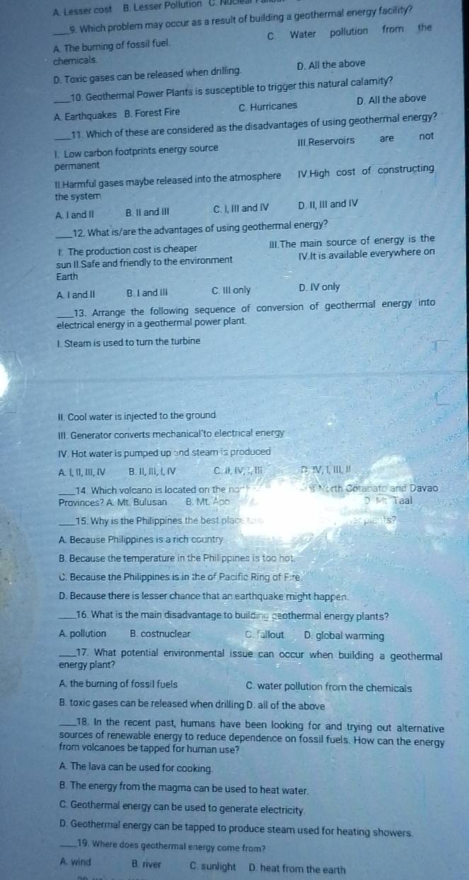 A. Lesser cost B. Lesser Pollution C. Nucieal
9. Which problem may occur as a result of building a geothermal energy facility?
_A. The burning of fossil fuel. C. Water pollution from the
chemicals
D. Toxic gases can be released when drilling. D. All the above
10. Geothermal Power Plants is susceptible to trigger this natural calamity?
A. Earthquakes B. Forest Fire C. Hurricanes D. All the above
11. Which of these are considered as the disadvantages of using geothermal energy?
1. Low carbon footprints energy source III.Reservoirs  äre not
permanent
Il.Harmful gases maybe released into the atmosphere IV.High cost of constructing
the system
A. I and II B. II and II C. I, III and IV D. II, III and IV
_12. What is/are the advantages of using geothermal energy?
I. The production cost is cheaper III.The main source of energy is the
sun II.Safe and friendly to the environment IV.It is available everywhere on
Earth
A. I and II B. I and III C. III only D. IV only
_13. Arrange the following sequence of conversion of geothermal energy into
electrical energy in a geothermal power plant.
I. Steam is used to turn the turbine
II. Cool water is injected to the ground
III. Generator converts mechanical'to electrical energy
IV. Hot water is pumped up and steam is produced
A. I, II, ⅢII, I B. II, III, !, IV C. I, IV, ;, Ⅲ D !V, I, III, II
_14. Which volcano is located on the nom f North Cotabato and Davao
Provinces? A. Mt. Bulusan B. Mt. Apo D M Taal
_15. Why is the Philippines the best place t
A. Because Philippines is a rich country
B. Because the temperature in the Philippines is too hot
C. Because the Philippines is in the of Pacific Ring of Fire
D. Because there is lesser chance that an earthquake might happen.
_16. What is the main disadvantage to building geothermal energy plants?
A. pollution B. costnuclear C. allout D. global warming
_17. What potential environmental issue can occur when building a geothermal
energy plant?
A. the burning of fossil fuels C. water pollution from the chemicals
B. toxic gases can be released when drilling D. all of the above
_18. In the recent past, humans have been looking for and trying out alternative
sources of renewable energy to reduce dependence on fossil fuels. How can the energy
from volcanoes be tapped for human use?
A. The lava can be used for cooking
B. The energy from the magma can be used to heat water.
C. Geothermal energy can be used to generate electricity
D. Geothermal energy can be tapped to produce steam used for heating showers
_19. Where does geothermal energy come from?
A. wind B. river C. sunlight D. heat from the earth