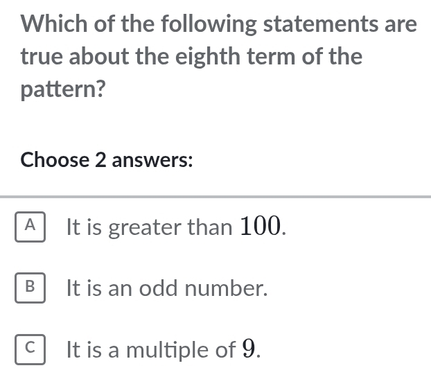 Which of the following statements are
true about the eighth term of the
pattern?
Choose 2 answers:
A It is greater than 100.
B It is an odd number.
C It is a multiple of 9.