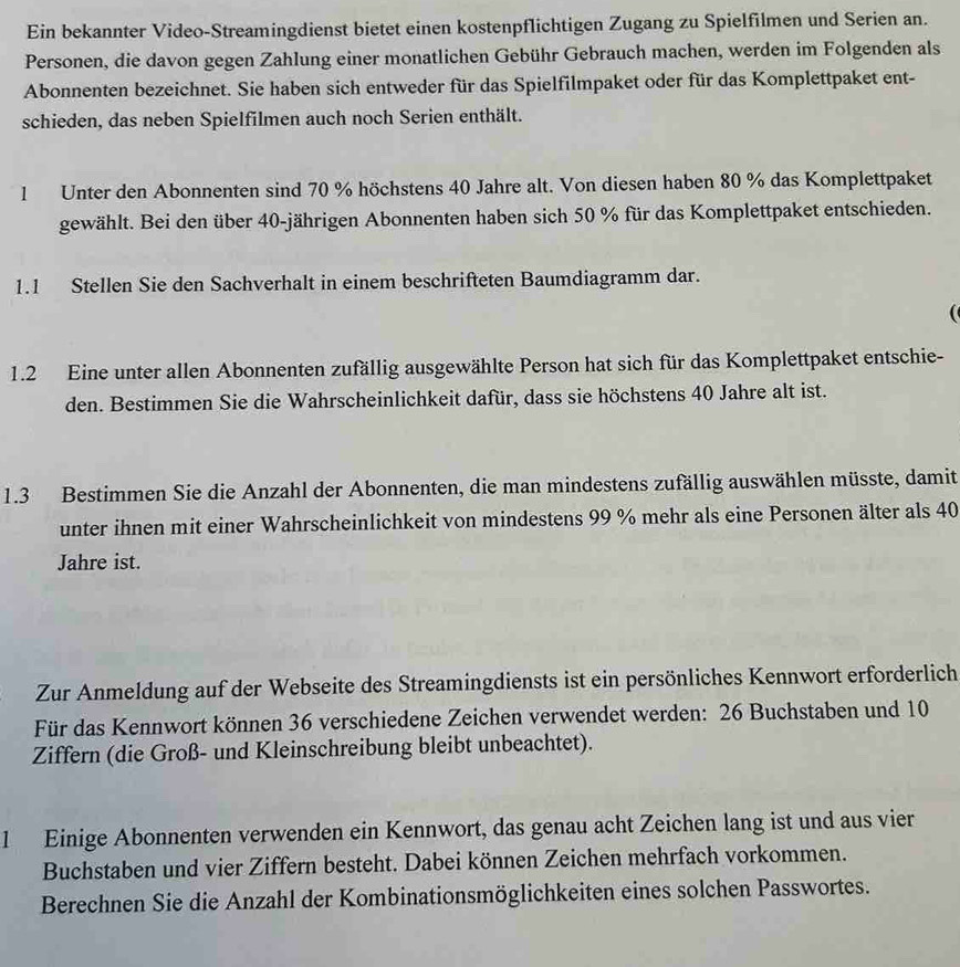 Ein bekannter Video-Streamingdienst bietet einen kostenpflichtigen Zugang zu Spielfilmen und Serien an.
Personen, die davon gegen Zahlung einer monatlichen Gebühr Gebrauch machen, werden im Folgenden als
Abonnenten bezeichnet. Sie haben sich entweder für das Spielfilmpaket oder für das Komplettpaket ent-
schieden, das neben Spielfilmen auch noch Serien enthält.
1 Unter den Abonnenten sind 70 % höchstens 40 Jahre alt. Von diesen haben 80 % das Komplettpaket
gewählt. Bei den über 40-jährigen Abonnenten haben sich 50 % für das Komplettpaket entschieden.
1.1 Stellen Sie den Sachverhalt in einem beschrifteten Baumdiagramm dar.

1.2 Eine unter allen Abonnenten zufällig ausgewählte Person hat sich für das Komplettpaket entschie-
den. Bestimmen Sie die Wahrscheinlichkeit dafür, dass sie höchstens 40 Jahre alt ist.
1.3 Bestimmen Sie die Anzahl der Abonnenten, die man mindestens zufällig auswählen müsste, damit
unter ihnen mit einer Wahrscheinlichkeit von mindestens 99 % mehr als eine Personen älter als 40
Jahre ist.
Zur Anmeldung auf der Webseite des Streamingdiensts ist ein persönliches Kennwort erforderlich
Für das Kennwort können 36 verschiedene Zeichen verwendet werden: 26 Buchstaben und 10
Ziffern (die Groß- und Kleinschreibung bleibt unbeachtet).
1 Einige Abonnenten verwenden ein Kennwort, das genau acht Zeichen lang ist und aus vier
Buchstaben und vier Ziffern besteht. Dabei können Zeichen mehrfach vorkommen.
Berechnen Sie die Anzahl der Kombinationsmöglichkeiten eines solchen Passwortes.