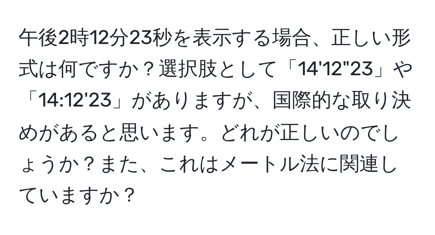 午後2時12分23秒を表示する場合、正しい形式は何ですか？選択肢として「14'12"23」や「14:12'23」がありますが、国際的な取り決めがあると思います。どれが正しいのでしょうか？また、これはメートル法に関連していますか？