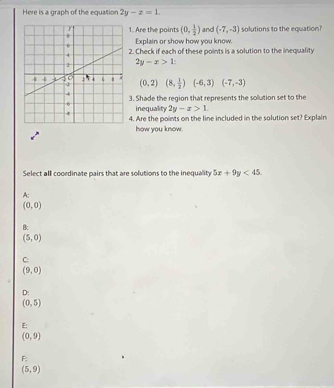 Here is a graph of the equation 2y-x=1. 
1. Are the points (0, 1/2 ) and (-7,-3) solutions to the equation?
Explain or show how you know.
2. Check if each of these points is a solution to the inequality
2y-x>1
(0,2)(8, 1/2 )(-6,3)(-7,-3)
3. Shade the region that represents the solution set to the
inequality 2y-x>1. 
4. Are the points on the line included in the solution set? Explain
how you know.
Select all coordinate pairs that are solutions to the inequality 5x+9y<45</tex>.
A:
(0,0)
B:
(5,0)
C:
(9,0)
D:
(0,5)
E:
(0,9)
F:
(5,9)