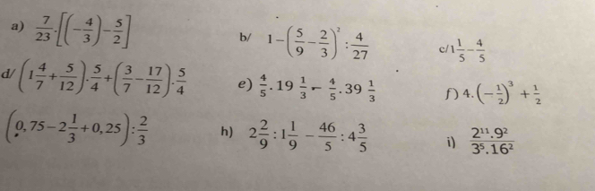  7/23 · [(- 4/3 )- 5/2 ] 1-( 5/9 - 2/3 )^2: 4/27  c/ 1 1/5 - 4/5 
b/ 
d/ (1 4/7 + 5/12 ). 5/4 +( 3/7 - 17/12 ). 5/4  e)  4/5 .19 1/3 - 4/5 .39 1/3  f k. (- 1/2 )^3+ 1/2 
(0,75-2 1/3 +0,25): 2/3  h) 2 2/9 :1 1/9 - 46/5 :4 3/5  i)  (2^(11).9^2)/3^5.16^2 