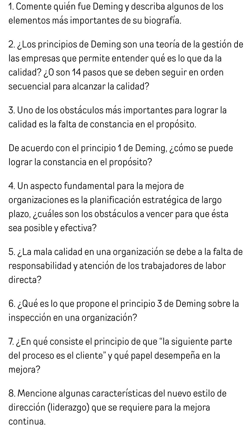 Comente quién fue Deming y describa algunos de los 
elementos más importantes de su biografía. 
2. ¿Los principios de Deming son una teoría de la gestión de 
las empresas que permite entender qué es lo que da la 
calidad? ¿O son 14 pasos que se deben seguir en orden 
secuencial para alcanzar la calidad? 
3. Uno de los obstáculos más importantes para lograr la 
calidad es la falta de constancia en el propósito. 
De acuerdo con el principio 1 de Deming, ¿cómo se puede 
lograr la constancia en el propósito? 
4. Un aspecto fundamental para la mejora de 
organizaciones es la planificación estratégica de largo 
plazo, ¿cuáles son los obstáculos a vencer para que ésta 
sea posible y efectiva? 
5. ¿La mala calidad en una organización se debe a la falta de 
responsabilidad y atención de los trabajadores de labor 
directa? 
6. ¿Qué es lo que propone el principio 3 de Deming sobre la 
inspección en una organización? 
7. ¿En qué consiste el principio de que “la siguiente parte 
del proceso es el cliente' y qué papel desempeña en la 
mejora? 
8. Mencione algunas características del nuevo estilo de 
dirección (liderazgo) que se requiere para la mejora 
continua.