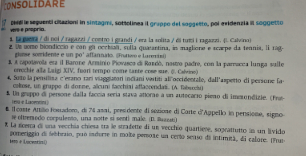 CONSOLIDARE 
Dvdi le seguenti citazioni in sintagmi, sottolinea il gruppo del soggetto, poi evidenzia il soggetto 
vers e propria. 
1. La guerra / di noi / ragazzi / contro i grandi / era la solita / di tuttii ragazzi. (I. Calvino) 
2 Un uomo biondiccio e con gli occhiali, sulla quarantina, in maglione e scarpe da tennis, li rag- 
giense sorridente e un po' affannato. (Fruttero e Lucentini) 
& A capotavola era il Barone Arminio Piovasco di Rondò, nostro padre, con la parrucca lunga sulle 
ecchie alla Luigi XIV, fuori tempo come tante cose sue. (1. Calvino) 
4. Sotto la pensilina c'erano rari viaggiatori indiani vestiti all"occidentale, dall"aspetto di persone fa- 
coltose, un gruppo di donne, alcuni facchini affaccendati. (A. Tabucchi) 
5. Un gruppo di persone dalla faccia seria stava attorno a un autocarro pieno di immondizie. (Frut- 
tero e Lucentini) 
6. Il conte Attillio Fossadoro, di 74 anni, presidente di sezione di Corte d'Appello in pensione, signo- 
re oltremodo corpulento, una notte si senti male. (D. Buzzati) 
* La rcerca di una vecchia chiesa tra le stradette di un vecchio quartiere, soprattutto in un livido 
pomeriggio di febbraio, può indurre in molte persone un certo senso di intimità, di calore. (Frut- 
lero e Lucentini)