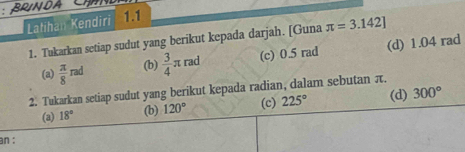 Latihan Kendiri 1.1 
1. Tukarkan setiap sudut yang berikut kepada darjah. [Guna π =3.142]
(a)  π /8 rad (b)  3/4 π rad (c) 0.5 rad (d) 1.04 rad
2. Tukarkan setiap sudut yang berikut kepada radian, dalam sebutan π. 
(a) 18° (b) 120° (c) 225° (d) 300°
an :