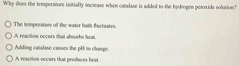 Why does the temperature initially increase when catalase is added to the hydrogen peroxide solution?
The temperature of the water bath fluctuates.
A reaction occurs that absorbs heat.
Adding catalase causes the pH to change.
A reaction occurs that produces heat.