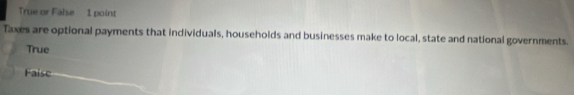True or False 1 point
Taxes are optional payments that individuals, households and businesses make to local, state and national governments.
True
Faise