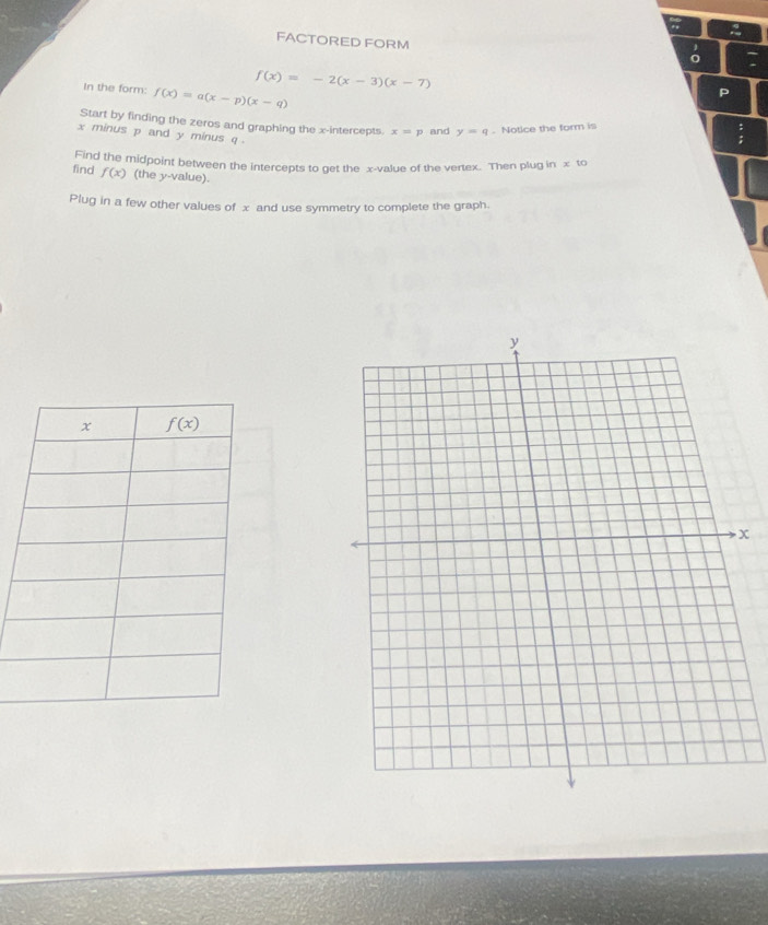 FACTORED FORM
f(x)=-2(x-3)(x-7)
In the form: f(x)=a(x-p)(x-q)
F
Start by finding the zeros and graphing the x-intercepts x=p and y=q. Notice the form is
x minus p and y minus q .
Find the midpoint between the intercepts to get the x-value of the vertex. Then plug in x to
find f(x) (the y-value).
Plug in a few other values of x and use symmetry to complete the graph.