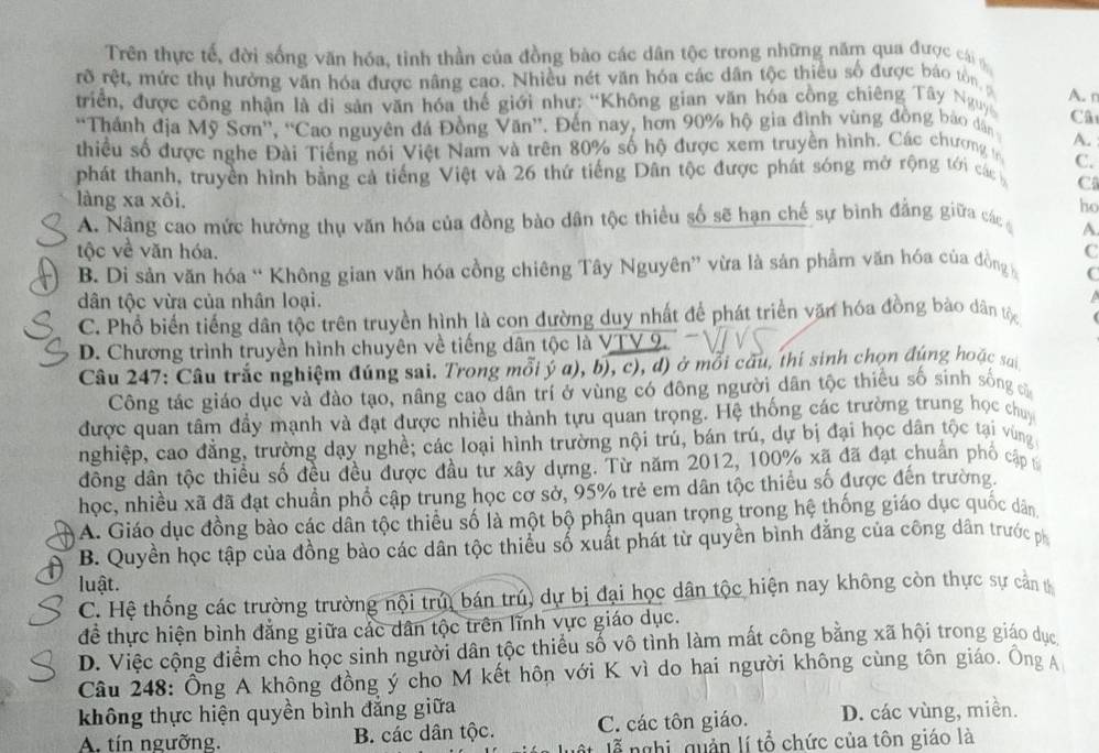 Trên thực tế, đời sống văn hóa, tỉnh thần của đồng bào các dân tộc trong những năm qua được cái 
rõ rệt, mức thụ hưởng văn hóa được nâng cao. Nhiều nét văn hóa các dân tộc thiều số được báo tôn
A. n
triển, được công nhận là di sản văn hóa thế giới như: “Không gian văn hóa cồng chiêng Tây Nguy
'Thánh địa Mỹ Sơn'', “Cao nguyên đá Đồng Văn”. Đến nay, hơn 90% hộ gia đình vùng đồng báo dân Câ
thiều số được nghe Đài Tiếng nói Việt Nam và trên 80% số hộ được xem truyền hình. Các chương n A.
C.
phát thanh, truyền hình bằng cả tiếng Việt và 26 thứ tiếng Dân tộc được phát sóng mở rộng tới các C
làng xa xôi.
ho
A. Nâng cao mức hưởng thụ văn hóa của đồng bào dân tộc thiều số sẽ hạn chế sự bình đẳng giữa các A
tộc về văn hóa. C
B. Di sản văn hóa “ Không gian văn hóa cồng chiêng Tây Nguyên” vừa là sản phẩm văn hóa của đồng C
dân tộc vừa của nhân loại.
a
C. Phổ biến tiếng dân tộc trên truyền hình là con đường duy nhất để phát triển văn hóa đồng bào dân tộc
D. Chương trình truyền hình chuyên về tiếng dân tộc là VTV 9.
Câu 247: Câu trắc nghiệm đúng sai. Trong mỗi ý a), b), c), d) ở mỗi câu, thí sinh chọn đúng hoặc sa
Công tác giáo dục và đào tạo, nâng cao dân trí ở vùng có đông người dân tộc thiểu số sinh sống c
được quan tâm đầy mạnh và đạt được nhiều thành tựu quan trọng. Hệ thống các trường trung học chuy
nghiệp, cao đẳng, trường dạy nghề; các loại hình trường nội trú, bán trú, dự bị đại học dân tộc tại vùng 
đông dân tộc thiều số đều đều được đầu tư xây dựng. Từ năm 2012, 100% xã đã đạt chuẩn phố cập 
học, nhiều xã đã đạt chuần phổ cập trung học cơ sở, 95% trẻ em dân tộc thiều số được đến trường.
A. Giáo dục đồng bào các dân tộc thiều số là một bộ phận quan trọng trong hệ thống giáo dục quốc dân
B. Quyền học tập của đồng bào các dân tộc thiểu số xuất phát từ quyền bình đẳng của công dân trước ph
luật.
C. Hệ thống các trường trường nội trúi bán trú, dự bị đại học dân tộc hiện nay không còn thực sự cản
để thực hiện bình đẳng giữa các dân tộc trên lĩnh vực giáo dục.
D. Việc cộng điểm cho học sinh người dân tộc thiểu số vô tình làm mất công bằng xã hội trong giáo dục
Câu 248: Ông A không đồng ý cho M kết hôn với K vì do hai người không cùng tôn giáo. Ông A
không thực hiện quyền bình đẳng giữa
A. tín ngưỡng. B. các dân tộc. C. các tôn giáo. D. các vùng, miền.
lễ nghị, quản lí tổ chức của tôn giáo là