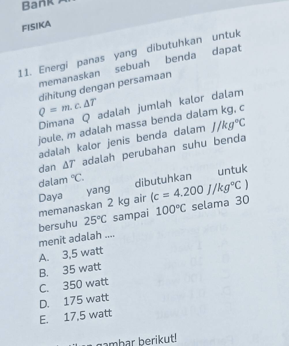 Bank 
FISIKA
11. Energi panas yang dibutuhkan untuk
memanaskan sebuah benda dapat
dihitung dengan persamaan
Q=m.c.△ T
Dimana Q adalah jumlah kalor dalam
joule, m adalah massa benda dalam kg, c
adalah kalor jenis benda dalam J/kg°C
dan △ T adalah perubahan suhu benda
untuk
dalam°C. 
Daya yang dibutuhkan
memanaskan 2 kg air (c=4.200J/kg°C)
bersuhu 25°C sampai 100°C selama 30
menit adalah ....
A. 3,5 watt
B. 35 watt
C. 350 watt
D. 175 watt
E. 17,5 watt
a gambar berikut!